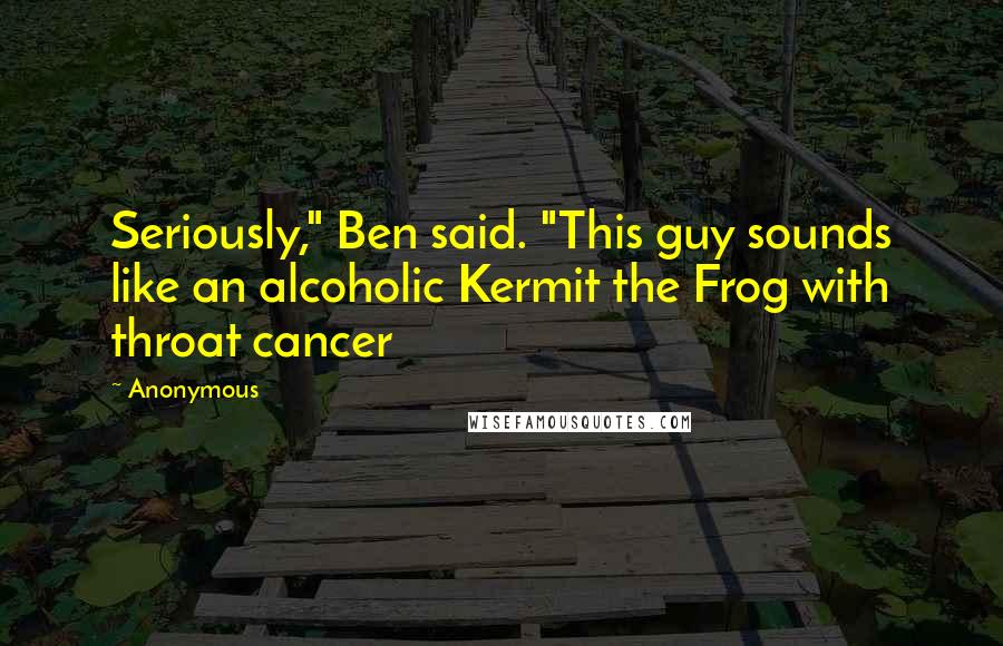 Anonymous Quotes: Seriously," Ben said. "This guy sounds like an alcoholic Kermit the Frog with throat cancer