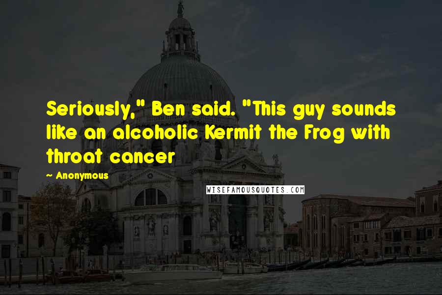 Anonymous Quotes: Seriously," Ben said. "This guy sounds like an alcoholic Kermit the Frog with throat cancer