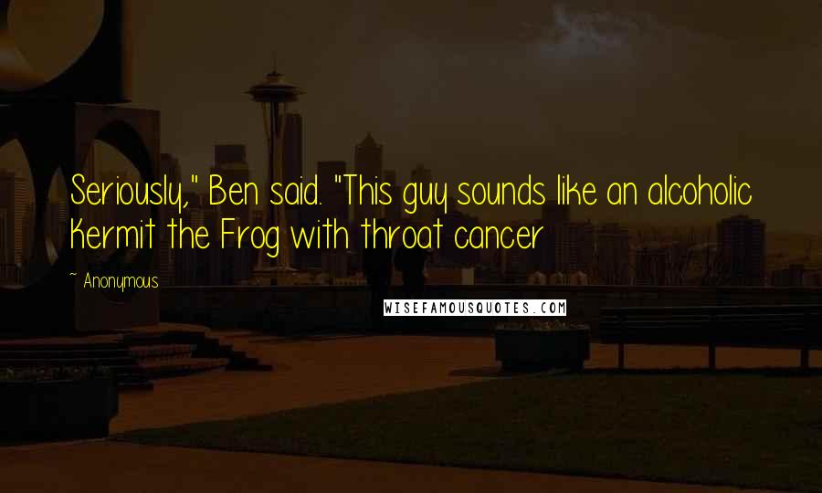 Anonymous Quotes: Seriously," Ben said. "This guy sounds like an alcoholic Kermit the Frog with throat cancer