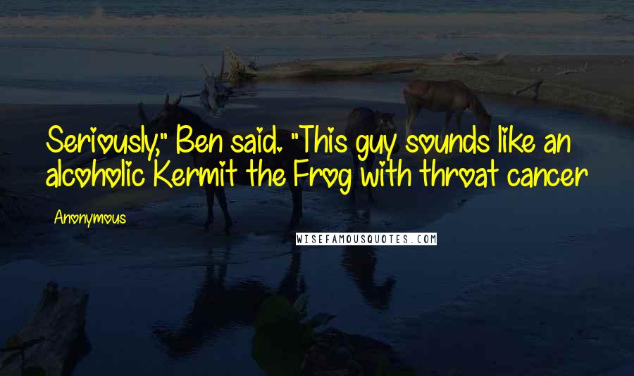 Anonymous Quotes: Seriously," Ben said. "This guy sounds like an alcoholic Kermit the Frog with throat cancer