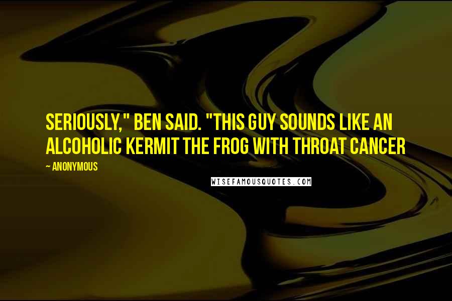 Anonymous Quotes: Seriously," Ben said. "This guy sounds like an alcoholic Kermit the Frog with throat cancer