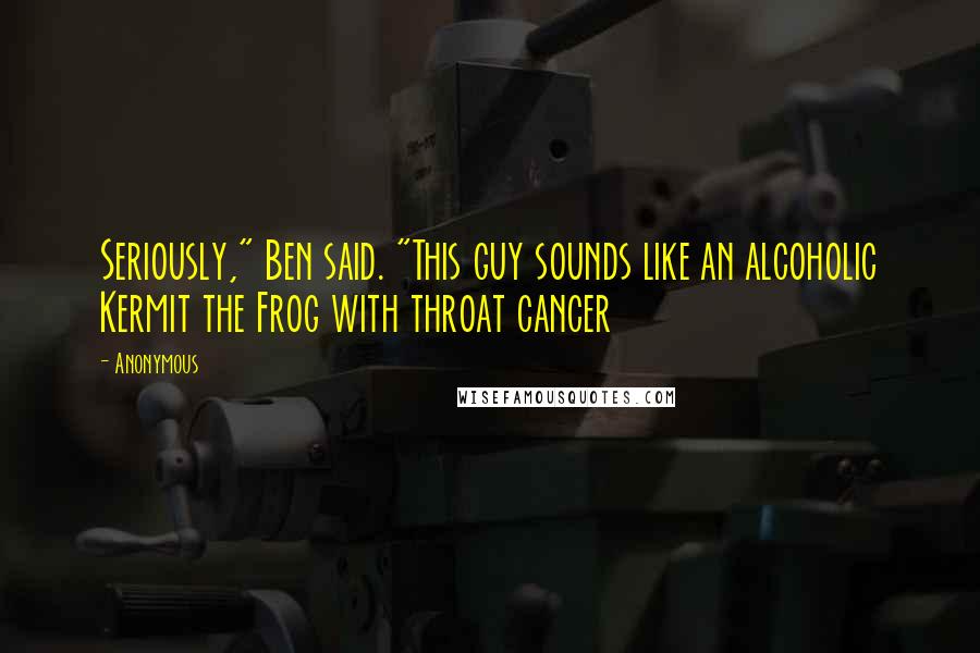 Anonymous Quotes: Seriously," Ben said. "This guy sounds like an alcoholic Kermit the Frog with throat cancer