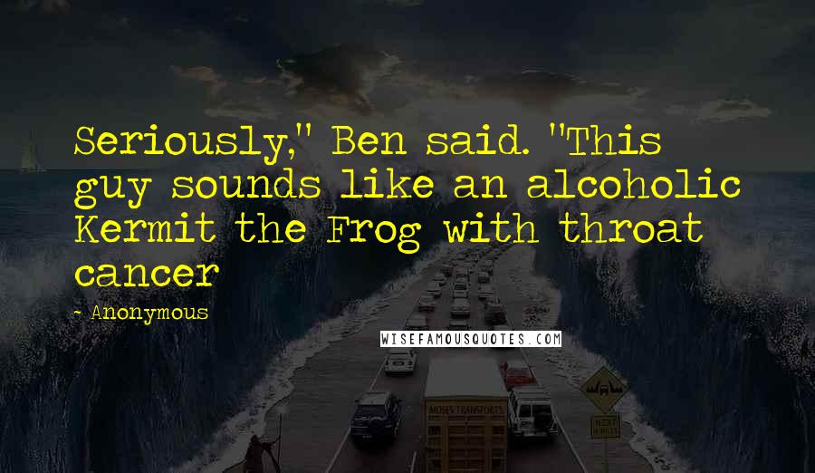 Anonymous Quotes: Seriously," Ben said. "This guy sounds like an alcoholic Kermit the Frog with throat cancer