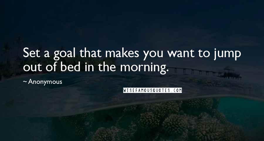 Anonymous Quotes: Set a goal that makes you want to jump out of bed in the morning.