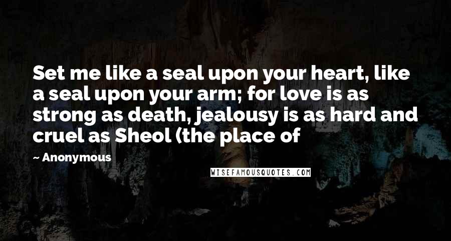 Anonymous Quotes: Set me like a seal upon your heart, like a seal upon your arm; for love is as strong as death, jealousy is as hard and cruel as Sheol (the place of