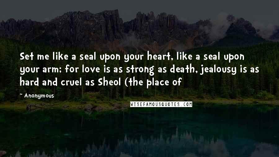 Anonymous Quotes: Set me like a seal upon your heart, like a seal upon your arm; for love is as strong as death, jealousy is as hard and cruel as Sheol (the place of