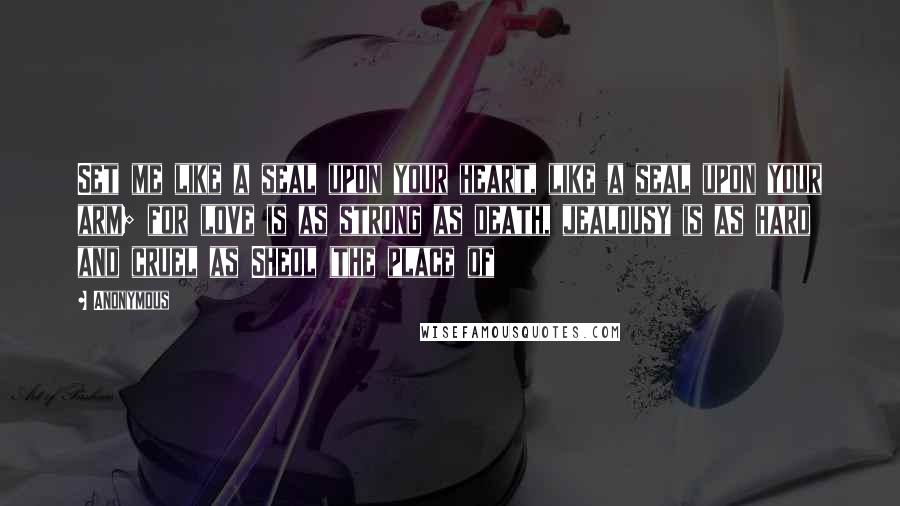 Anonymous Quotes: Set me like a seal upon your heart, like a seal upon your arm; for love is as strong as death, jealousy is as hard and cruel as Sheol (the place of