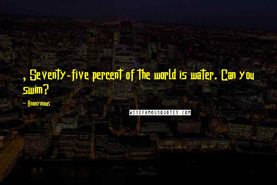 Anonymous Quotes: , Seventy-five percent of the world is water. Can you swim?