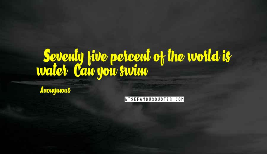 Anonymous Quotes: , Seventy-five percent of the world is water. Can you swim?
