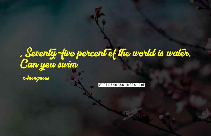 Anonymous Quotes: , Seventy-five percent of the world is water. Can you swim?