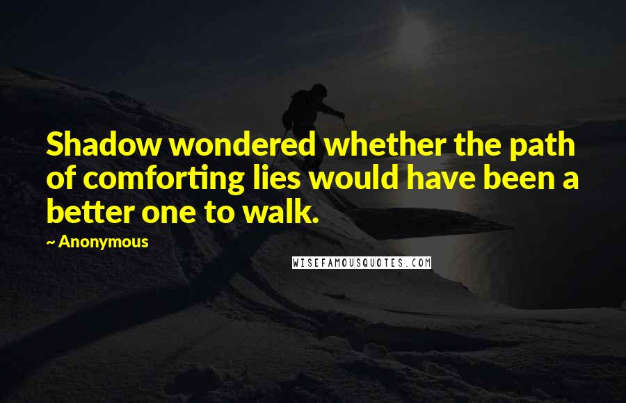 Anonymous Quotes: Shadow wondered whether the path of comforting lies would have been a better one to walk.