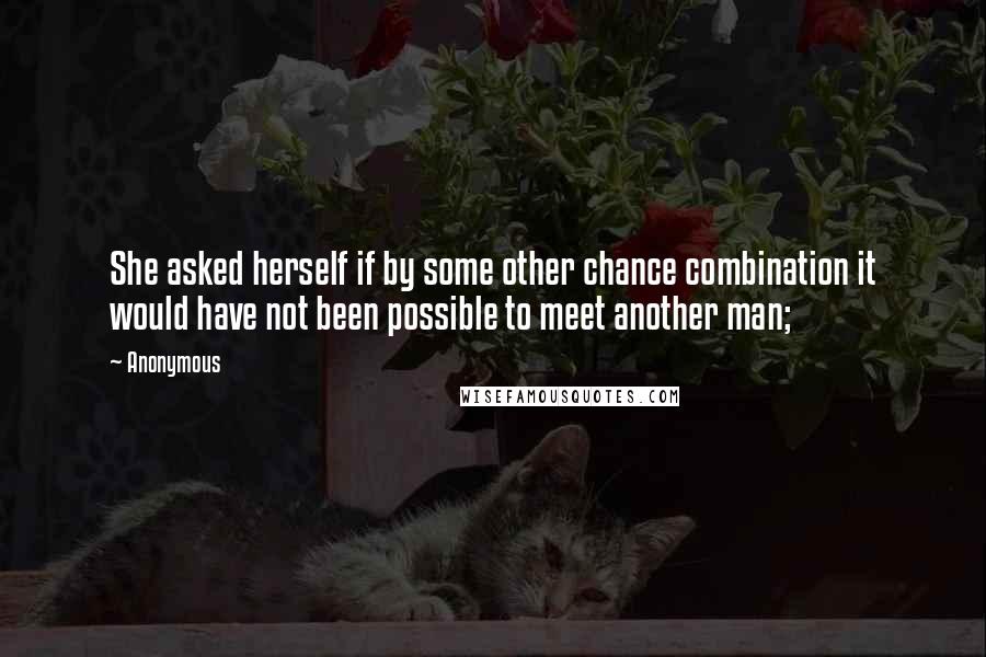 Anonymous Quotes: She asked herself if by some other chance combination it would have not been possible to meet another man;
