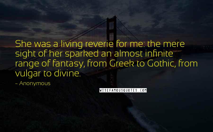 Anonymous Quotes: She was a living reverie for me: the mere sight of her sparked an almost infinite range of fantasy, from Greek to Gothic, from vulgar to divine.