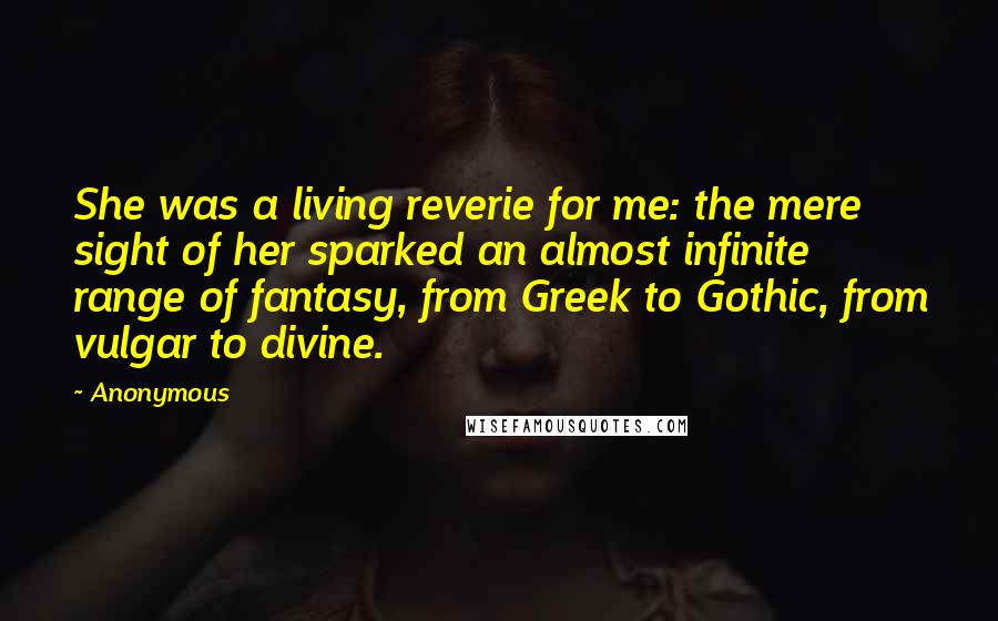 Anonymous Quotes: She was a living reverie for me: the mere sight of her sparked an almost infinite range of fantasy, from Greek to Gothic, from vulgar to divine.