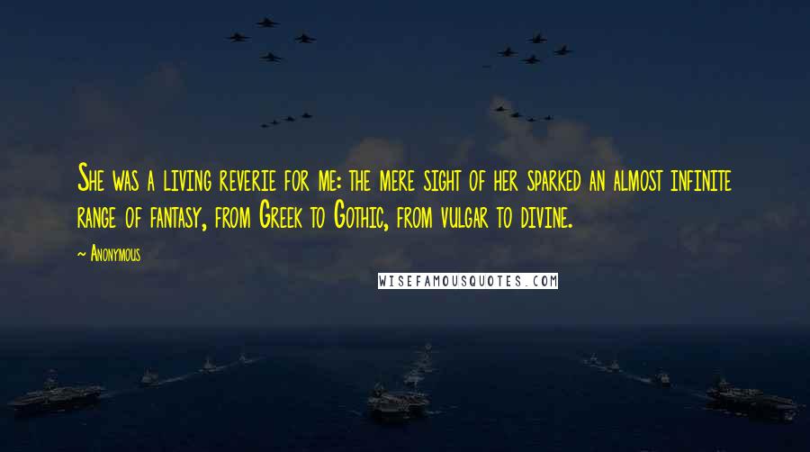 Anonymous Quotes: She was a living reverie for me: the mere sight of her sparked an almost infinite range of fantasy, from Greek to Gothic, from vulgar to divine.