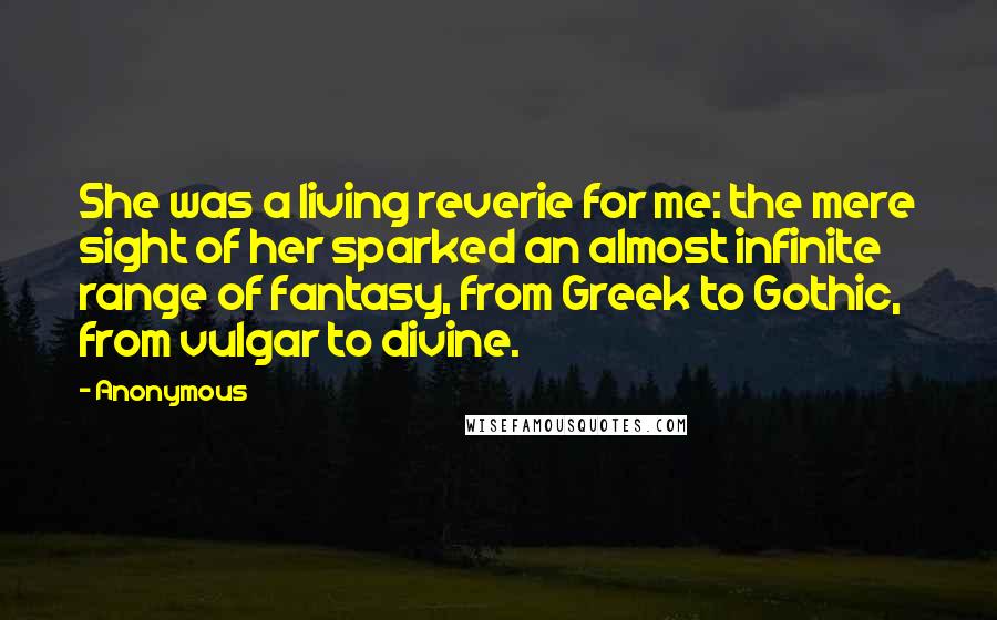 Anonymous Quotes: She was a living reverie for me: the mere sight of her sparked an almost infinite range of fantasy, from Greek to Gothic, from vulgar to divine.