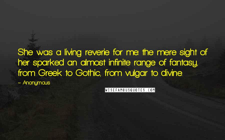 Anonymous Quotes: She was a living reverie for me: the mere sight of her sparked an almost infinite range of fantasy, from Greek to Gothic, from vulgar to divine.