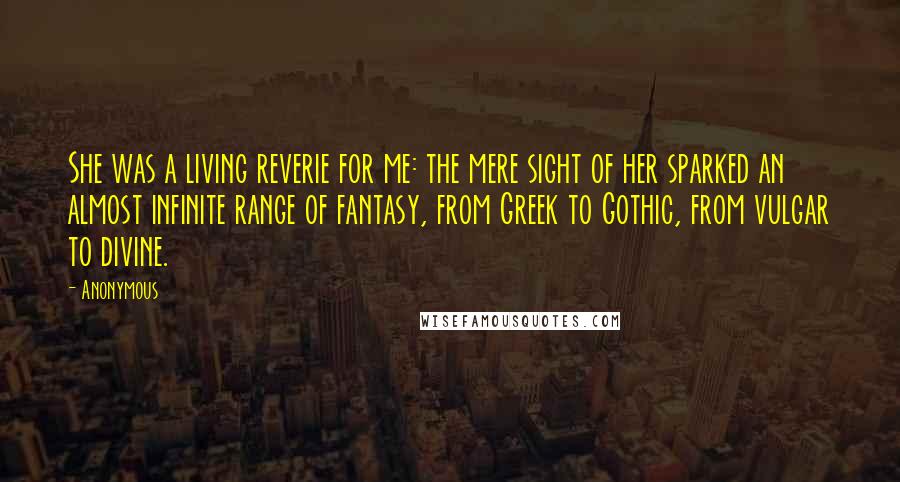 Anonymous Quotes: She was a living reverie for me: the mere sight of her sparked an almost infinite range of fantasy, from Greek to Gothic, from vulgar to divine.