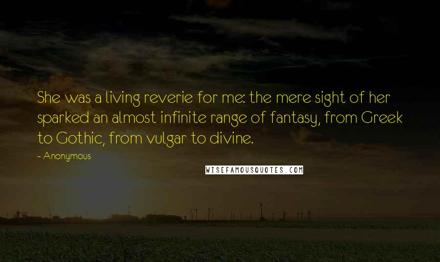 Anonymous Quotes: She was a living reverie for me: the mere sight of her sparked an almost infinite range of fantasy, from Greek to Gothic, from vulgar to divine.