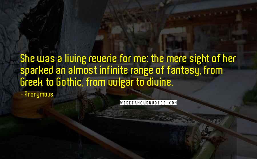 Anonymous Quotes: She was a living reverie for me: the mere sight of her sparked an almost infinite range of fantasy, from Greek to Gothic, from vulgar to divine.
