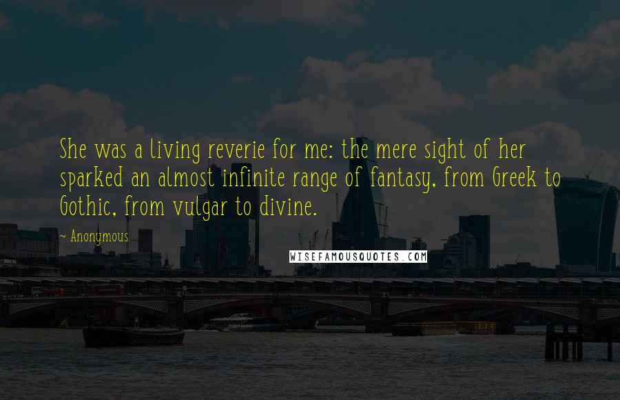 Anonymous Quotes: She was a living reverie for me: the mere sight of her sparked an almost infinite range of fantasy, from Greek to Gothic, from vulgar to divine.