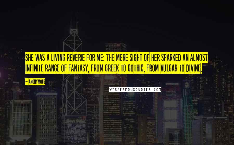 Anonymous Quotes: She was a living reverie for me: the mere sight of her sparked an almost infinite range of fantasy, from Greek to Gothic, from vulgar to divine.