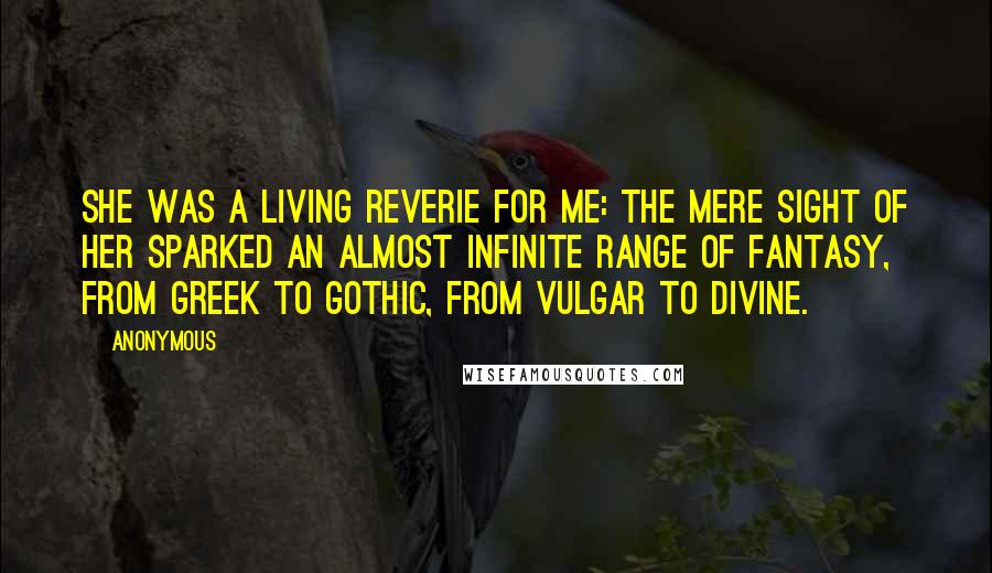 Anonymous Quotes: She was a living reverie for me: the mere sight of her sparked an almost infinite range of fantasy, from Greek to Gothic, from vulgar to divine.