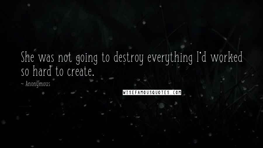 Anonymous Quotes: She was not going to destroy everything I'd worked so hard to create.