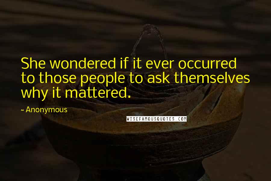 Anonymous Quotes: She wondered if it ever occurred to those people to ask themselves why it mattered.