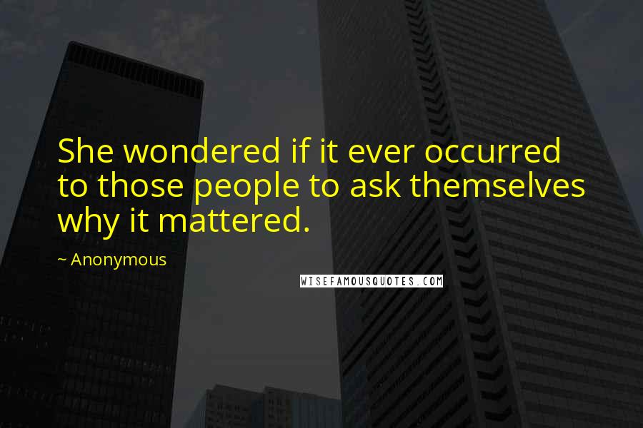 Anonymous Quotes: She wondered if it ever occurred to those people to ask themselves why it mattered.