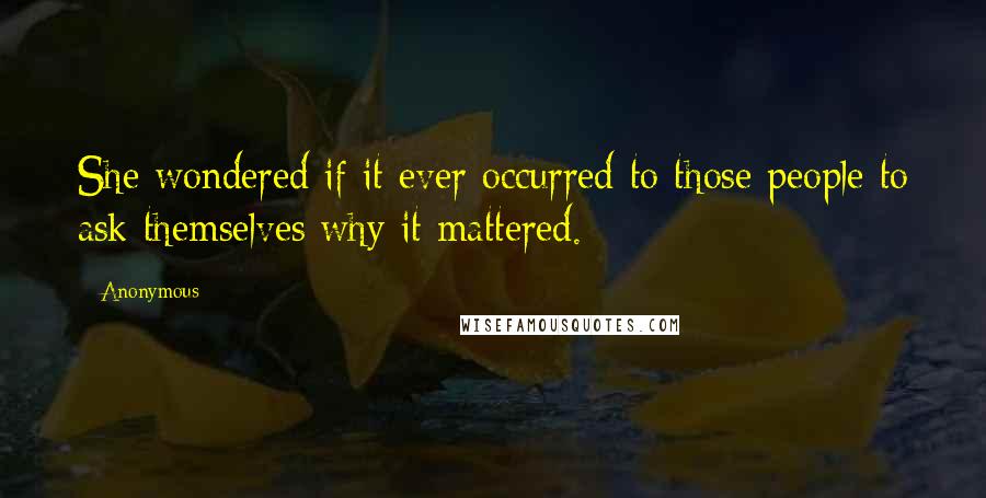 Anonymous Quotes: She wondered if it ever occurred to those people to ask themselves why it mattered.