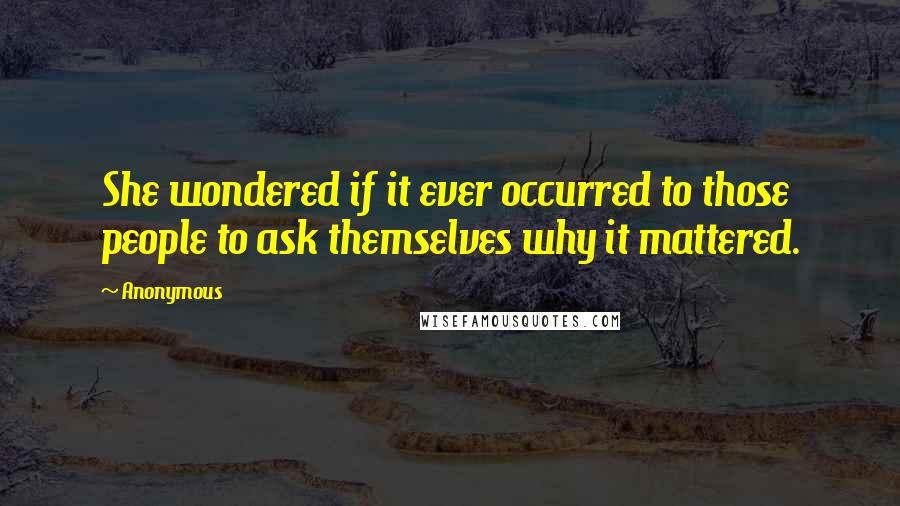Anonymous Quotes: She wondered if it ever occurred to those people to ask themselves why it mattered.