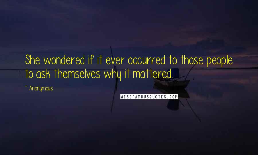 Anonymous Quotes: She wondered if it ever occurred to those people to ask themselves why it mattered.