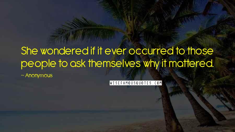 Anonymous Quotes: She wondered if it ever occurred to those people to ask themselves why it mattered.