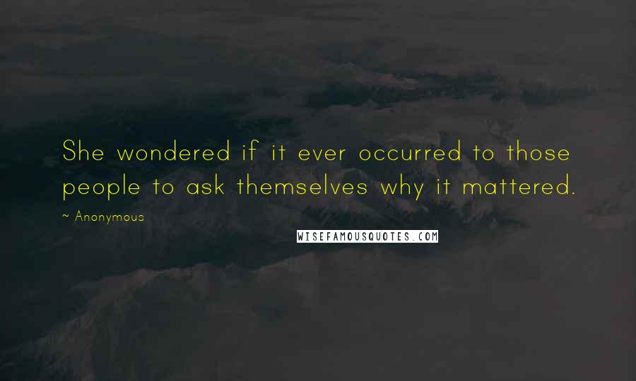 Anonymous Quotes: She wondered if it ever occurred to those people to ask themselves why it mattered.