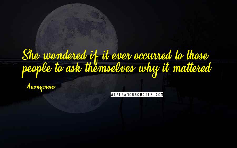 Anonymous Quotes: She wondered if it ever occurred to those people to ask themselves why it mattered.