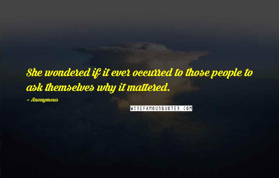 Anonymous Quotes: She wondered if it ever occurred to those people to ask themselves why it mattered.