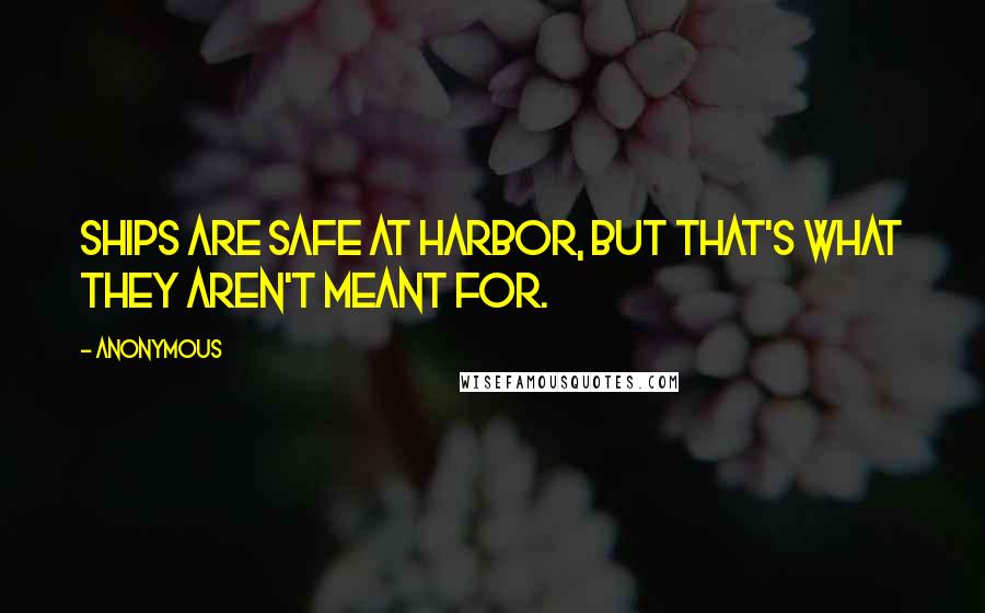 Anonymous Quotes: Ships are safe at Harbor, but that's what they aren't meant for.