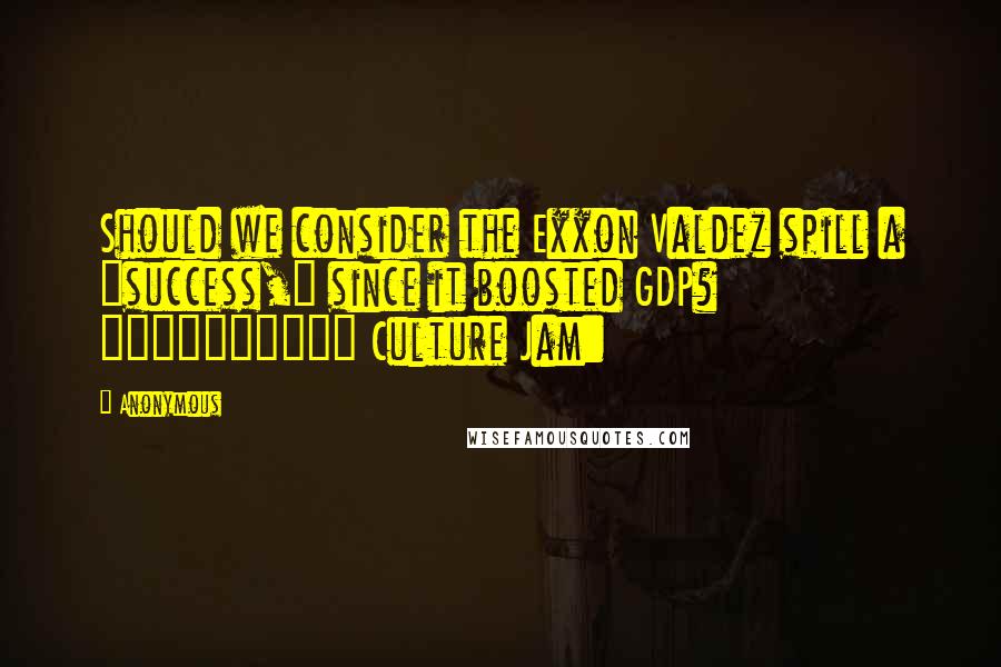 Anonymous Quotes: Should we consider the Exxon Valdez spill a "success," since it boosted GDP? ========== Culture Jam: