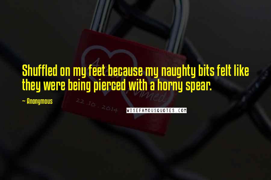 Anonymous Quotes: Shuffled on my feet because my naughty bits felt like they were being pierced with a horny spear.