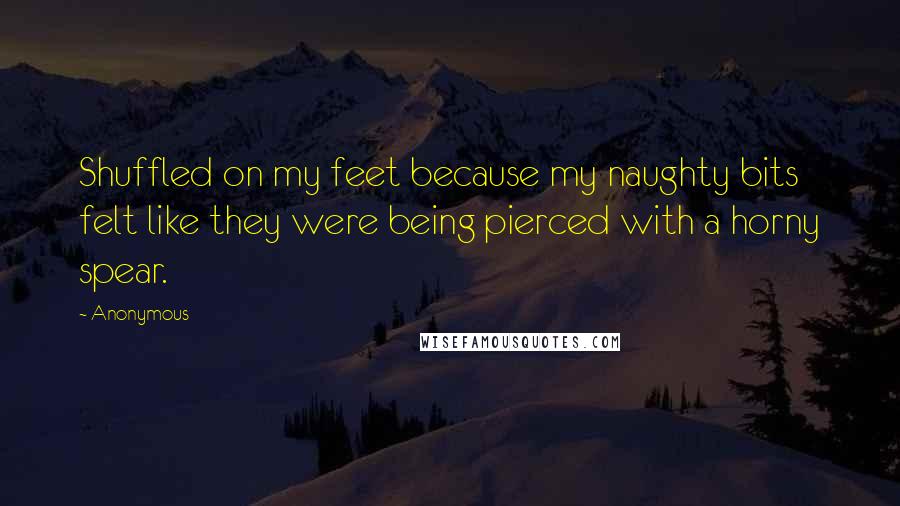 Anonymous Quotes: Shuffled on my feet because my naughty bits felt like they were being pierced with a horny spear.