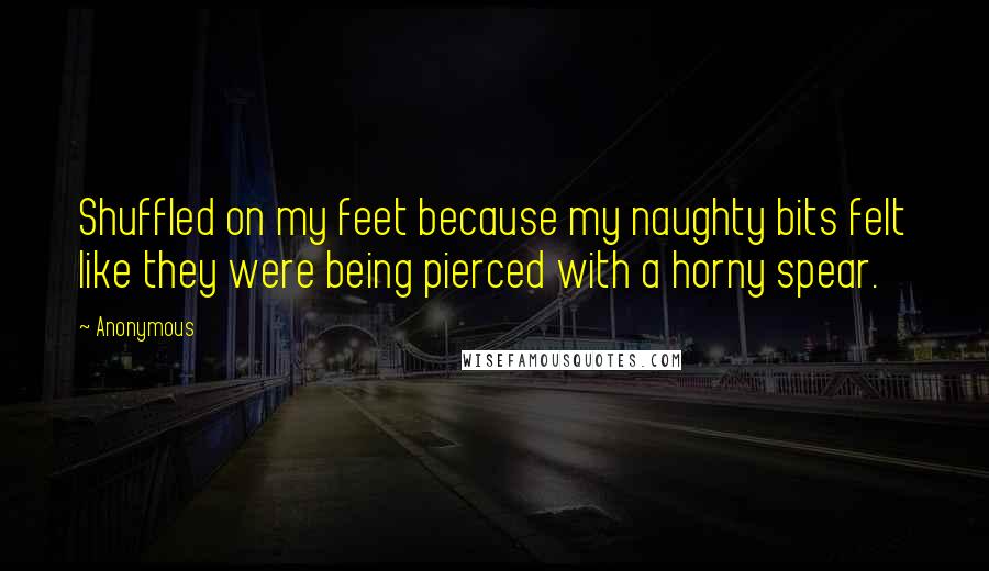 Anonymous Quotes: Shuffled on my feet because my naughty bits felt like they were being pierced with a horny spear.