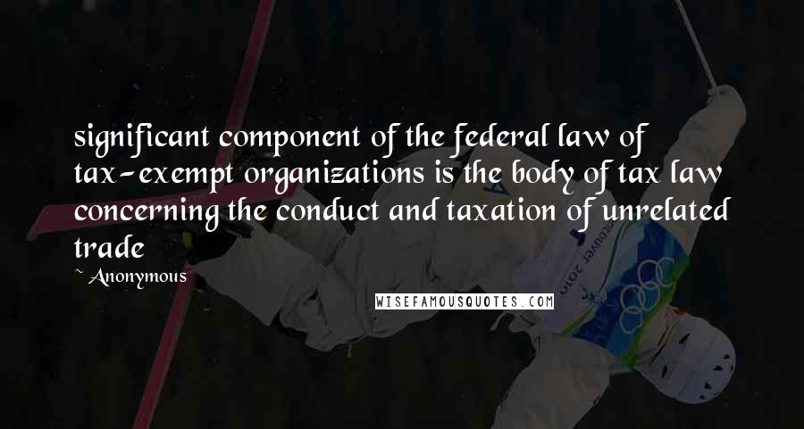 Anonymous Quotes: significant component of the federal law of tax-exempt organizations is the body of tax law concerning the conduct and taxation of unrelated trade