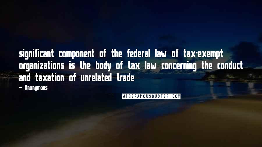 Anonymous Quotes: significant component of the federal law of tax-exempt organizations is the body of tax law concerning the conduct and taxation of unrelated trade