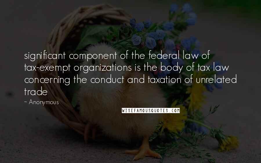 Anonymous Quotes: significant component of the federal law of tax-exempt organizations is the body of tax law concerning the conduct and taxation of unrelated trade