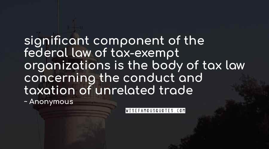 Anonymous Quotes: significant component of the federal law of tax-exempt organizations is the body of tax law concerning the conduct and taxation of unrelated trade