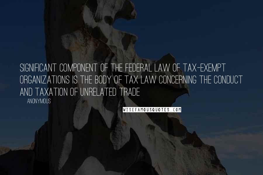 Anonymous Quotes: significant component of the federal law of tax-exempt organizations is the body of tax law concerning the conduct and taxation of unrelated trade