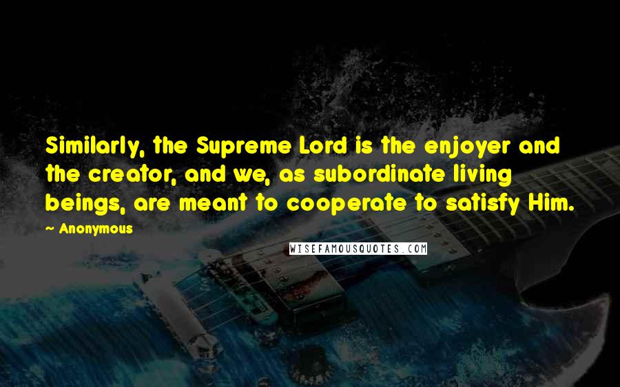 Anonymous Quotes: Similarly, the Supreme Lord is the enjoyer and the creator, and we, as subordinate living beings, are meant to cooperate to satisfy Him.