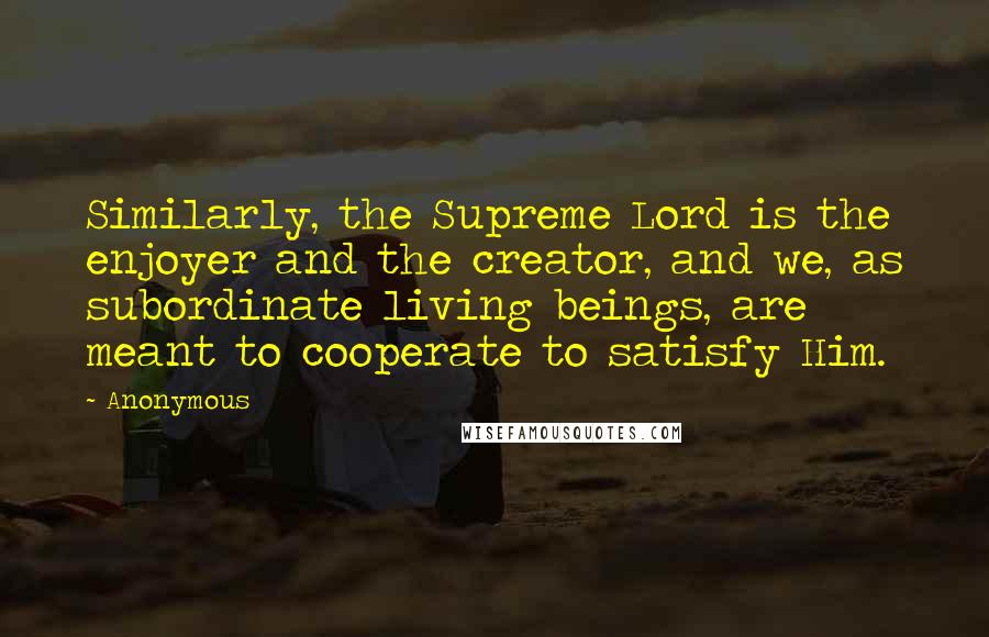 Anonymous Quotes: Similarly, the Supreme Lord is the enjoyer and the creator, and we, as subordinate living beings, are meant to cooperate to satisfy Him.