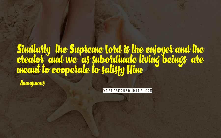 Anonymous Quotes: Similarly, the Supreme Lord is the enjoyer and the creator, and we, as subordinate living beings, are meant to cooperate to satisfy Him.